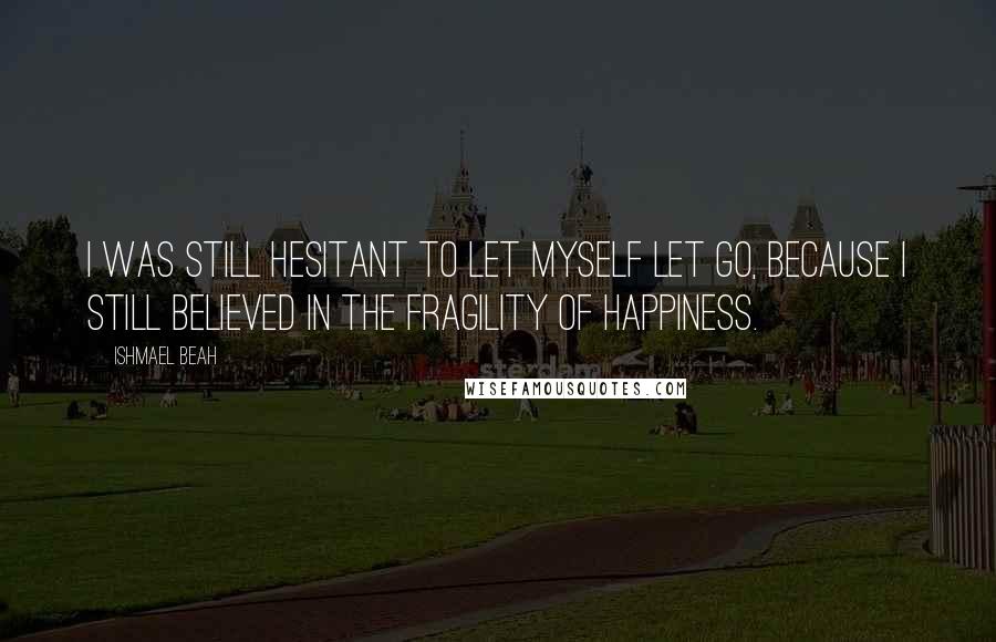 Ishmael Beah Quotes: I was still hesitant to let myself let go, because I still believed in the fragility of happiness.