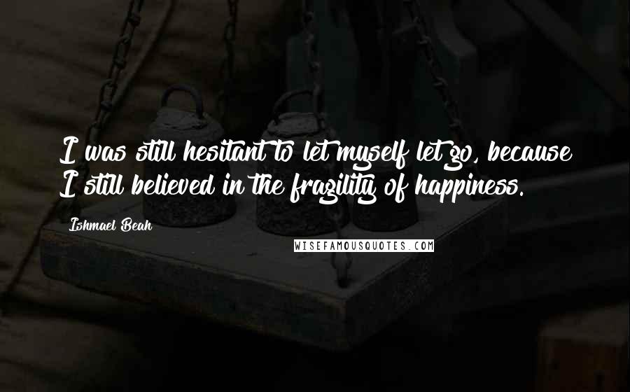 Ishmael Beah Quotes: I was still hesitant to let myself let go, because I still believed in the fragility of happiness.