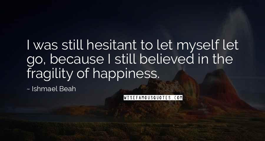 Ishmael Beah Quotes: I was still hesitant to let myself let go, because I still believed in the fragility of happiness.