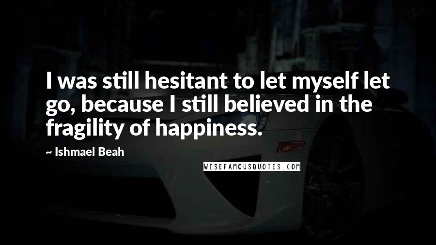 Ishmael Beah Quotes: I was still hesitant to let myself let go, because I still believed in the fragility of happiness.