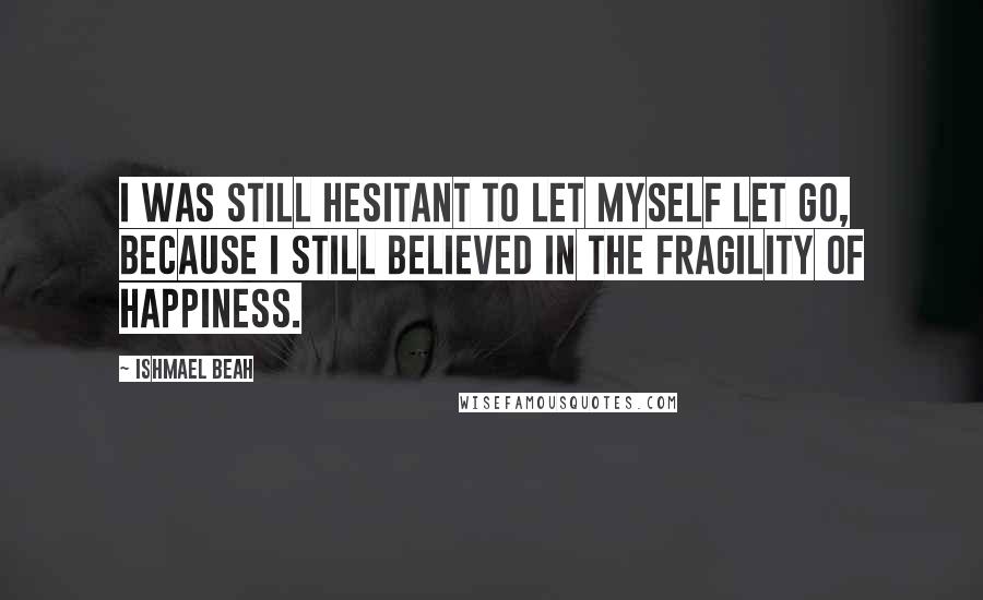 Ishmael Beah Quotes: I was still hesitant to let myself let go, because I still believed in the fragility of happiness.