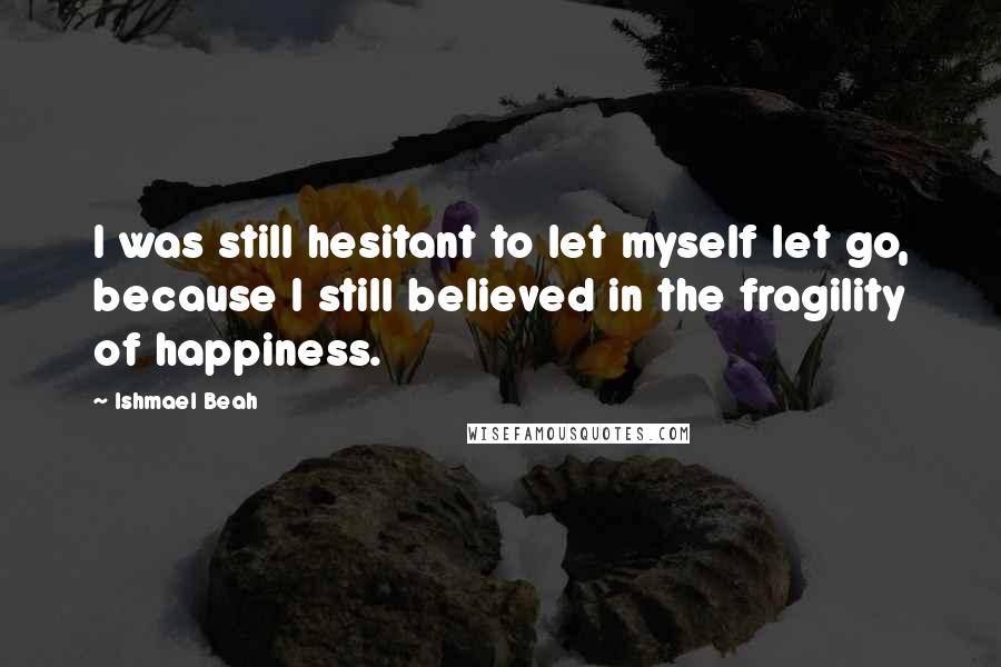 Ishmael Beah Quotes: I was still hesitant to let myself let go, because I still believed in the fragility of happiness.