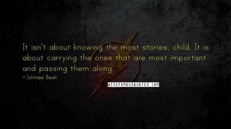 Ishmael Beah Quotes: It isn't about knowing the most stories, child. It is about carrying the ones that are most important and passing them along.