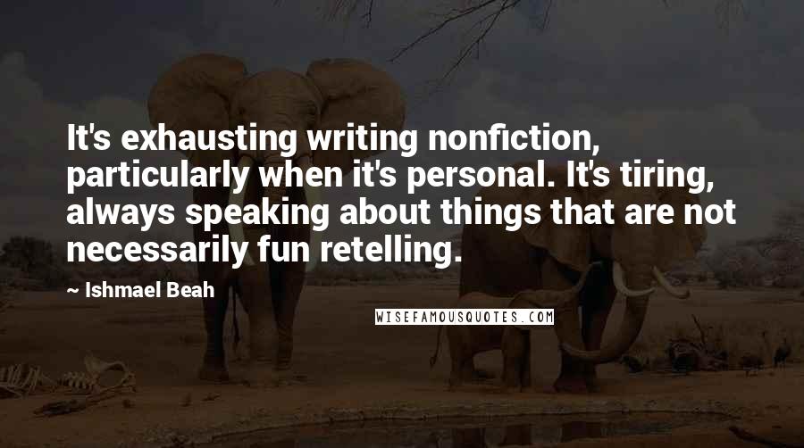 Ishmael Beah Quotes: It's exhausting writing nonfiction, particularly when it's personal. It's tiring, always speaking about things that are not necessarily fun retelling.