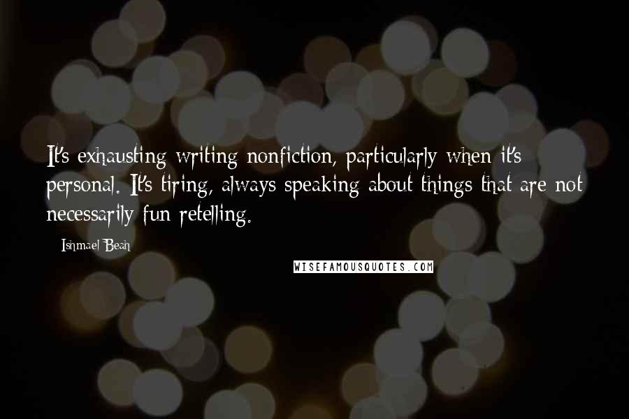 Ishmael Beah Quotes: It's exhausting writing nonfiction, particularly when it's personal. It's tiring, always speaking about things that are not necessarily fun retelling.