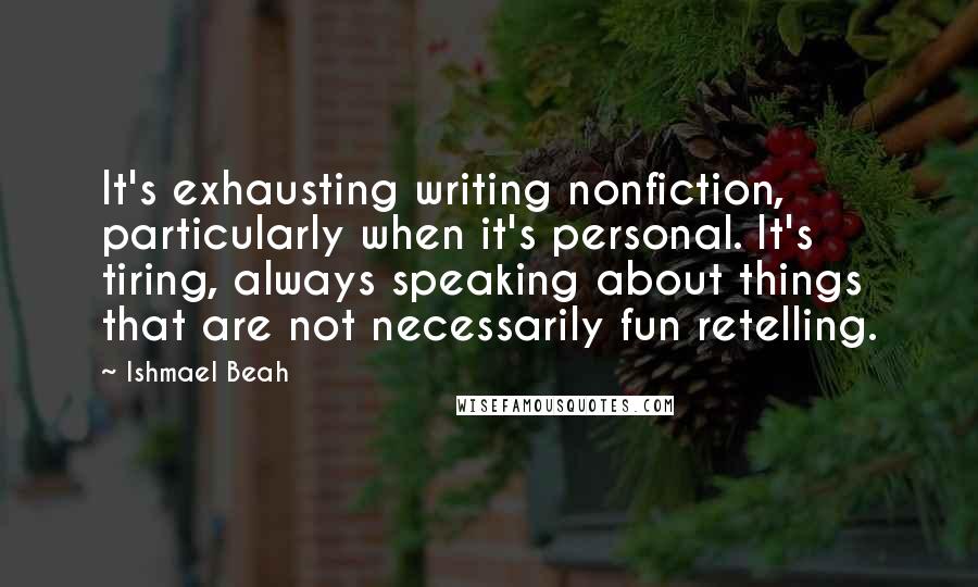 Ishmael Beah Quotes: It's exhausting writing nonfiction, particularly when it's personal. It's tiring, always speaking about things that are not necessarily fun retelling.