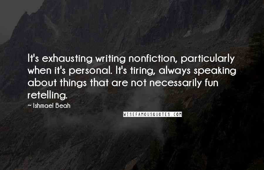 Ishmael Beah Quotes: It's exhausting writing nonfiction, particularly when it's personal. It's tiring, always speaking about things that are not necessarily fun retelling.