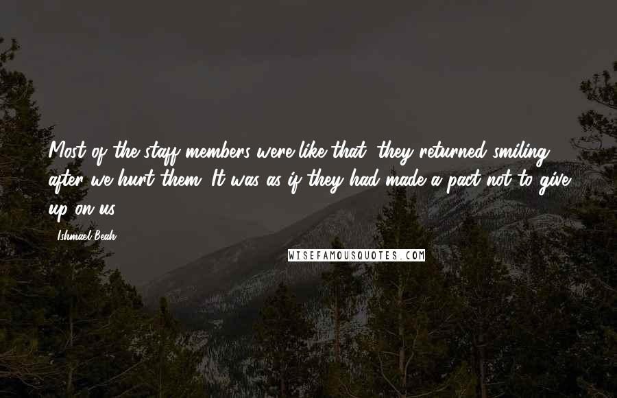 Ishmael Beah Quotes: Most of the staff members were like that; they returned smiling after we hurt them. It was as if they had made a pact not to give up on us.