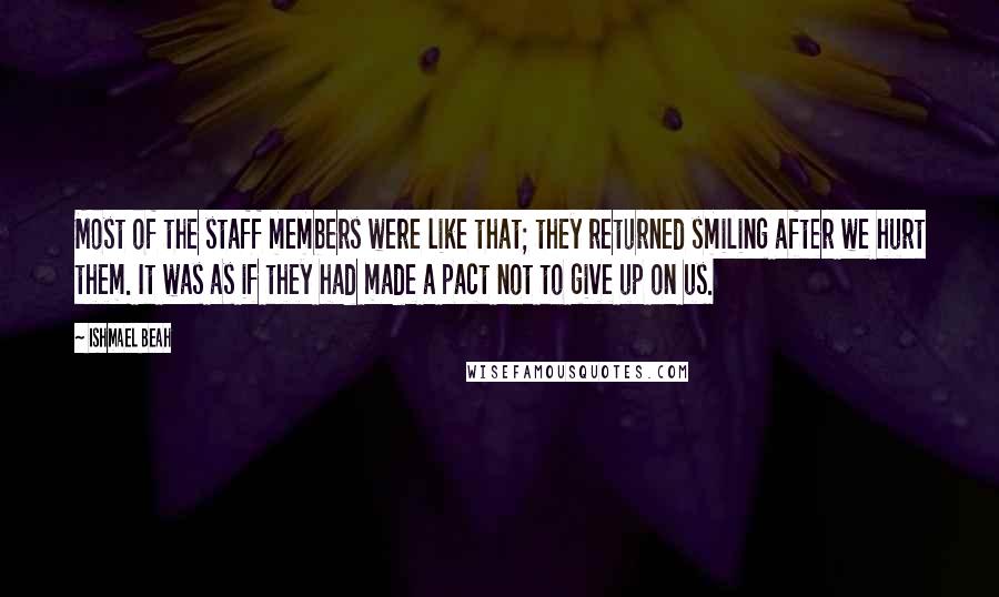 Ishmael Beah Quotes: Most of the staff members were like that; they returned smiling after we hurt them. It was as if they had made a pact not to give up on us.