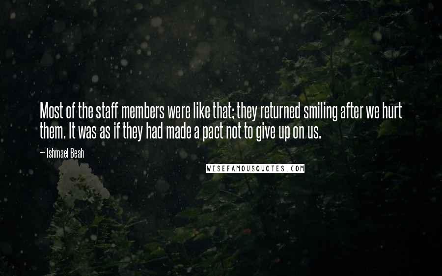 Ishmael Beah Quotes: Most of the staff members were like that; they returned smiling after we hurt them. It was as if they had made a pact not to give up on us.