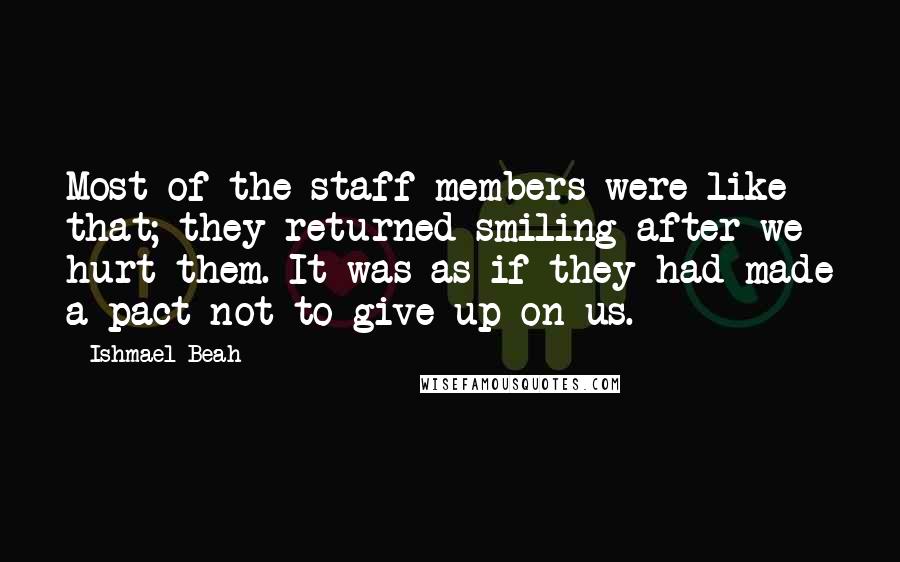 Ishmael Beah Quotes: Most of the staff members were like that; they returned smiling after we hurt them. It was as if they had made a pact not to give up on us.