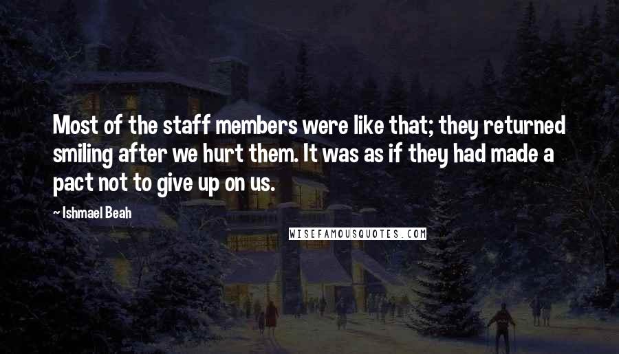 Ishmael Beah Quotes: Most of the staff members were like that; they returned smiling after we hurt them. It was as if they had made a pact not to give up on us.