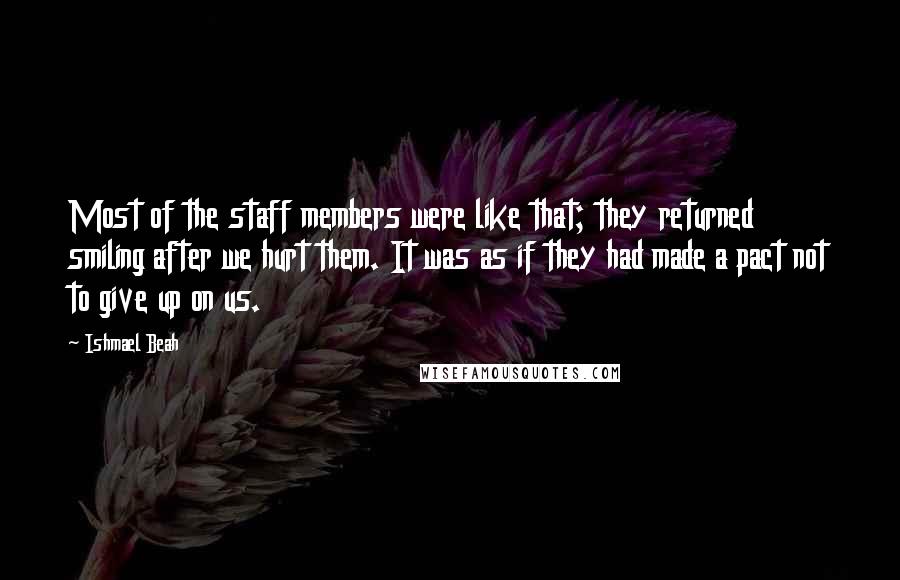 Ishmael Beah Quotes: Most of the staff members were like that; they returned smiling after we hurt them. It was as if they had made a pact not to give up on us.