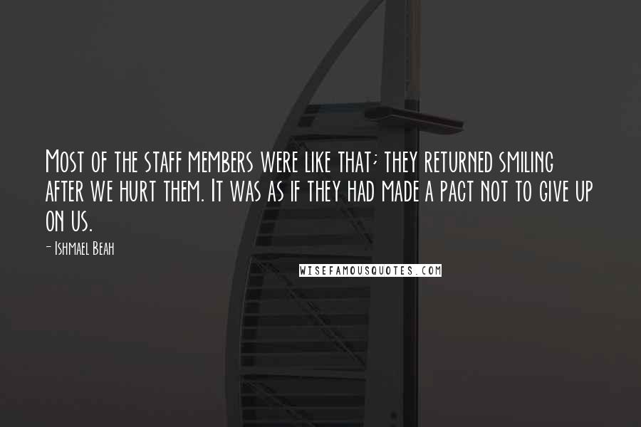 Ishmael Beah Quotes: Most of the staff members were like that; they returned smiling after we hurt them. It was as if they had made a pact not to give up on us.