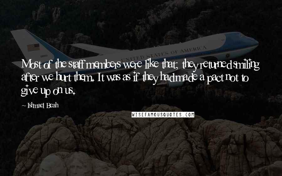 Ishmael Beah Quotes: Most of the staff members were like that; they returned smiling after we hurt them. It was as if they had made a pact not to give up on us.