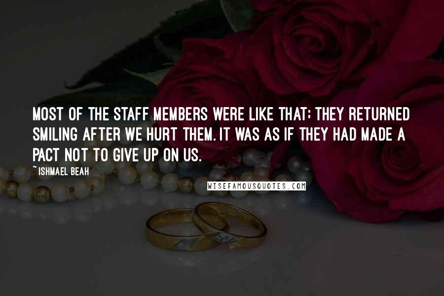 Ishmael Beah Quotes: Most of the staff members were like that; they returned smiling after we hurt them. It was as if they had made a pact not to give up on us.