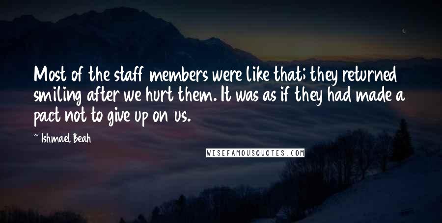 Ishmael Beah Quotes: Most of the staff members were like that; they returned smiling after we hurt them. It was as if they had made a pact not to give up on us.