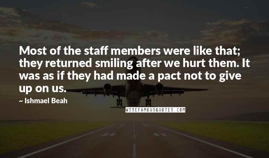 Ishmael Beah Quotes: Most of the staff members were like that; they returned smiling after we hurt them. It was as if they had made a pact not to give up on us.