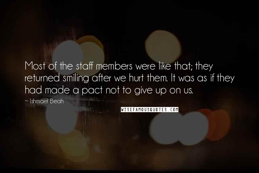 Ishmael Beah Quotes: Most of the staff members were like that; they returned smiling after we hurt them. It was as if they had made a pact not to give up on us.