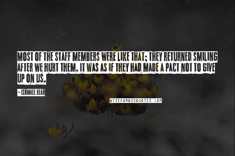 Ishmael Beah Quotes: Most of the staff members were like that; they returned smiling after we hurt them. It was as if they had made a pact not to give up on us.