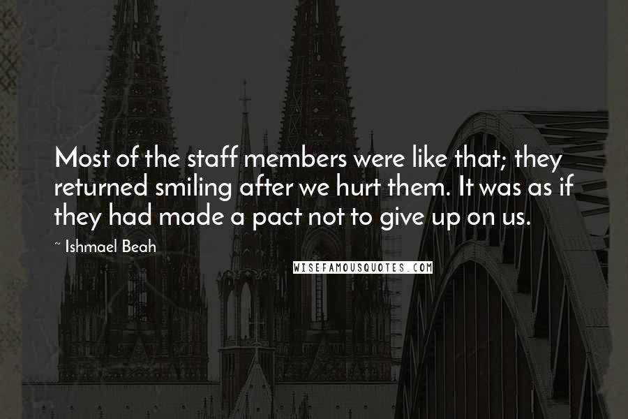 Ishmael Beah Quotes: Most of the staff members were like that; they returned smiling after we hurt them. It was as if they had made a pact not to give up on us.