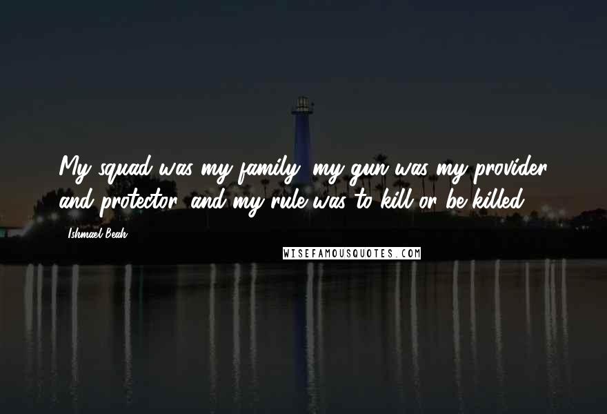 Ishmael Beah Quotes: My squad was my family, my gun was my provider and protector, and my rule was to kill or be killed.