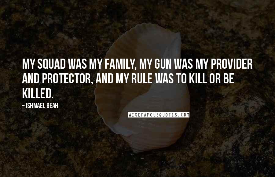 Ishmael Beah Quotes: My squad was my family, my gun was my provider and protector, and my rule was to kill or be killed.