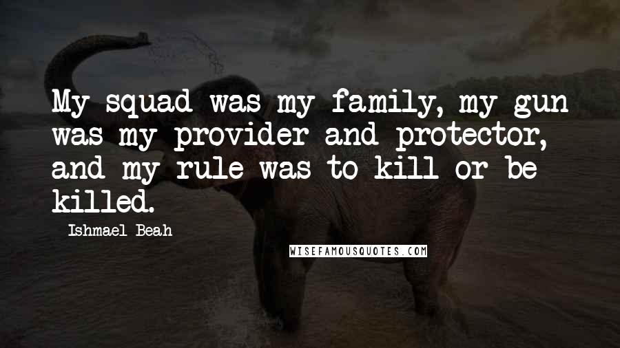 Ishmael Beah Quotes: My squad was my family, my gun was my provider and protector, and my rule was to kill or be killed.