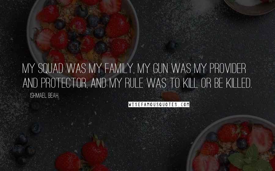 Ishmael Beah Quotes: My squad was my family, my gun was my provider and protector, and my rule was to kill or be killed.