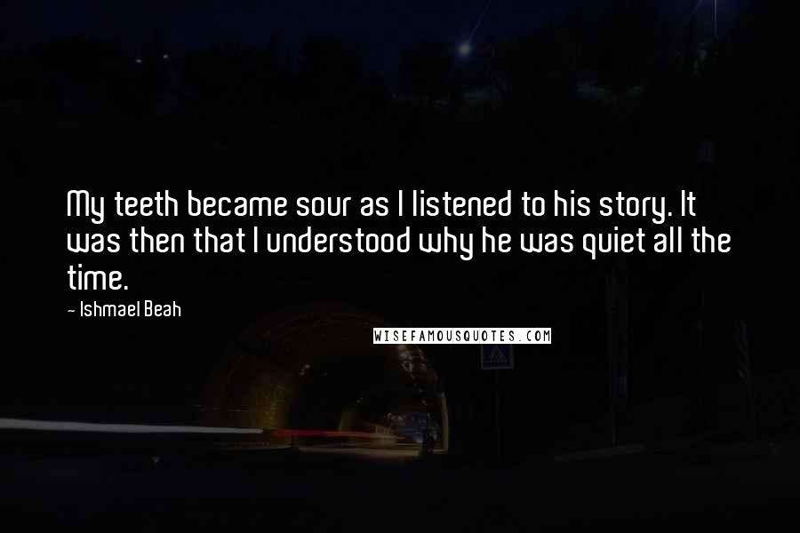 Ishmael Beah Quotes: My teeth became sour as I listened to his story. It was then that I understood why he was quiet all the time.