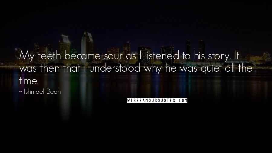 Ishmael Beah Quotes: My teeth became sour as I listened to his story. It was then that I understood why he was quiet all the time.
