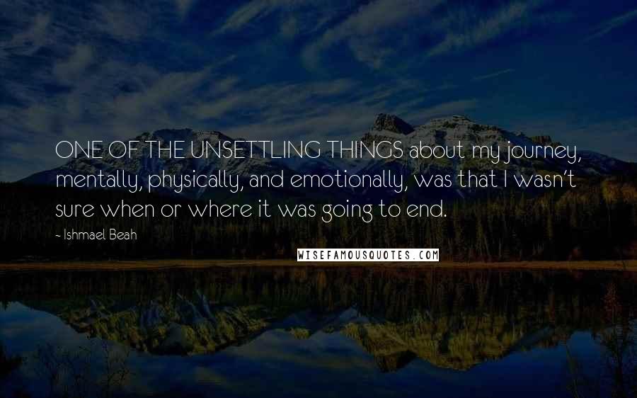 Ishmael Beah Quotes: ONE OF THE UNSETTLING THINGS about my journey, mentally, physically, and emotionally, was that I wasn't sure when or where it was going to end.