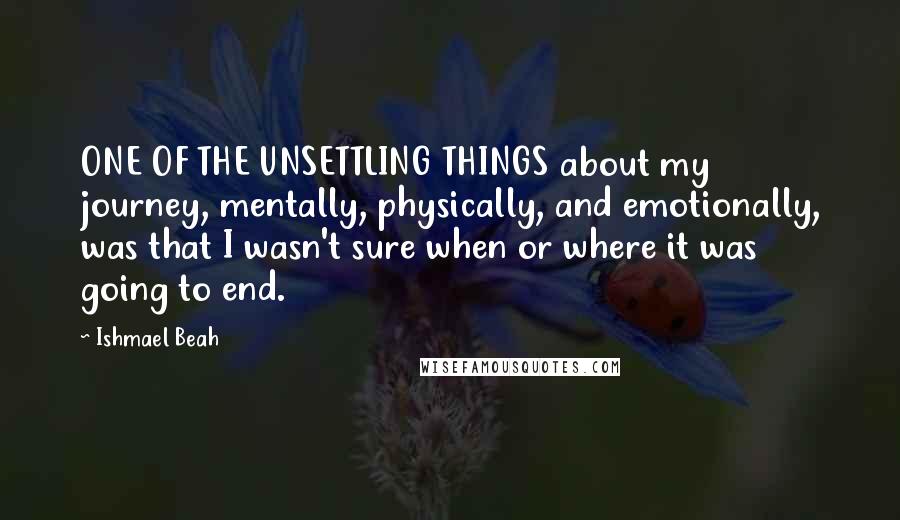 Ishmael Beah Quotes: ONE OF THE UNSETTLING THINGS about my journey, mentally, physically, and emotionally, was that I wasn't sure when or where it was going to end.