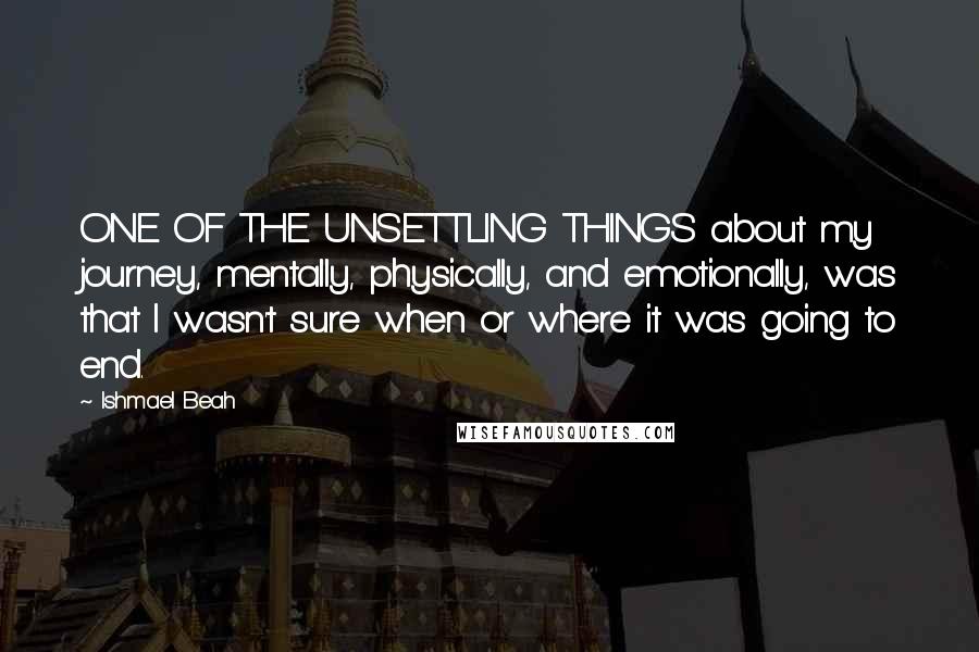 Ishmael Beah Quotes: ONE OF THE UNSETTLING THINGS about my journey, mentally, physically, and emotionally, was that I wasn't sure when or where it was going to end.