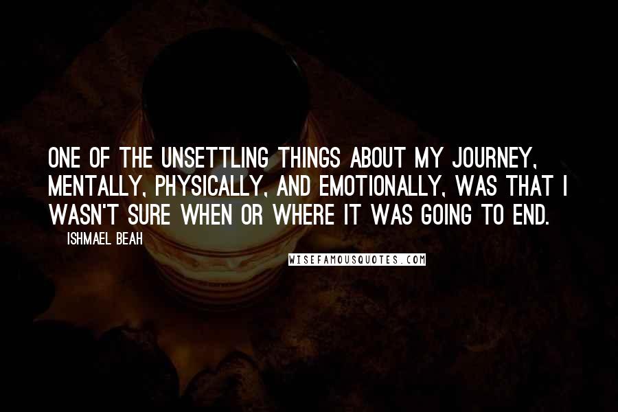 Ishmael Beah Quotes: ONE OF THE UNSETTLING THINGS about my journey, mentally, physically, and emotionally, was that I wasn't sure when or where it was going to end.