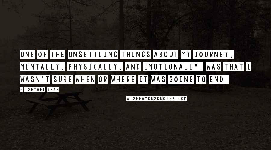 Ishmael Beah Quotes: ONE OF THE UNSETTLING THINGS about my journey, mentally, physically, and emotionally, was that I wasn't sure when or where it was going to end.