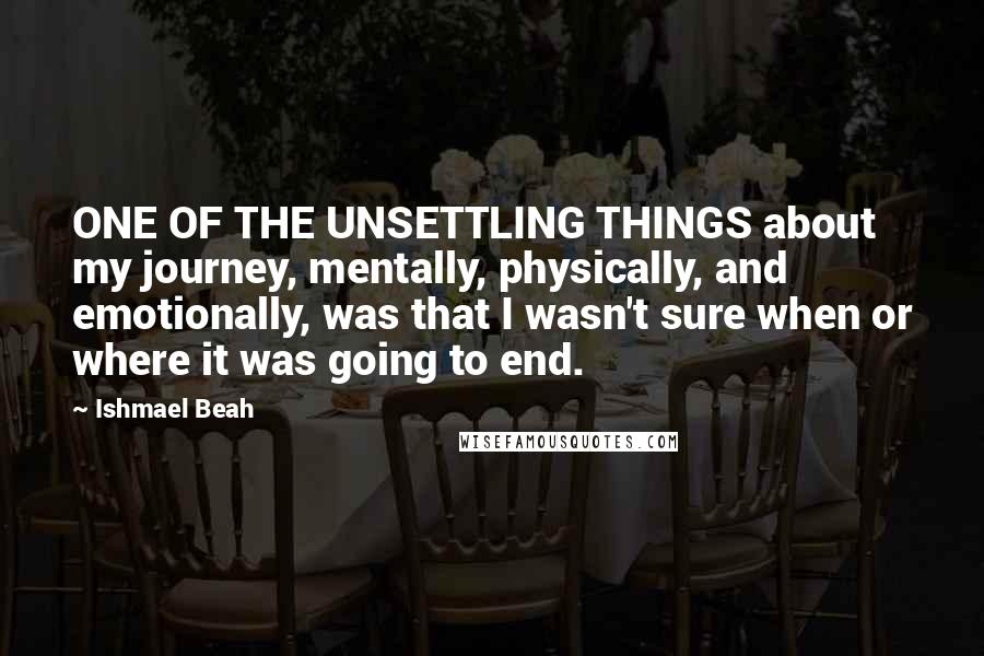 Ishmael Beah Quotes: ONE OF THE UNSETTLING THINGS about my journey, mentally, physically, and emotionally, was that I wasn't sure when or where it was going to end.