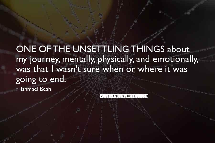 Ishmael Beah Quotes: ONE OF THE UNSETTLING THINGS about my journey, mentally, physically, and emotionally, was that I wasn't sure when or where it was going to end.