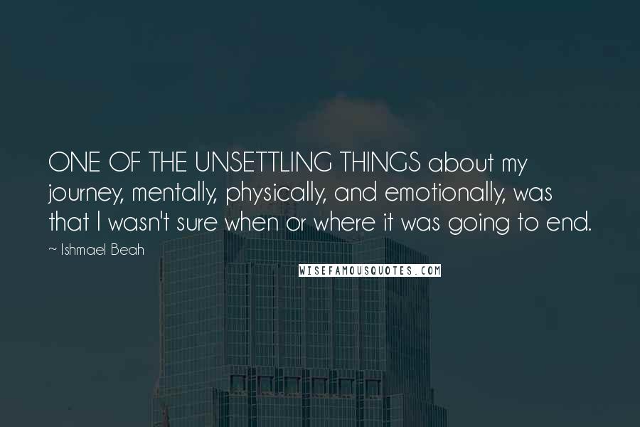 Ishmael Beah Quotes: ONE OF THE UNSETTLING THINGS about my journey, mentally, physically, and emotionally, was that I wasn't sure when or where it was going to end.