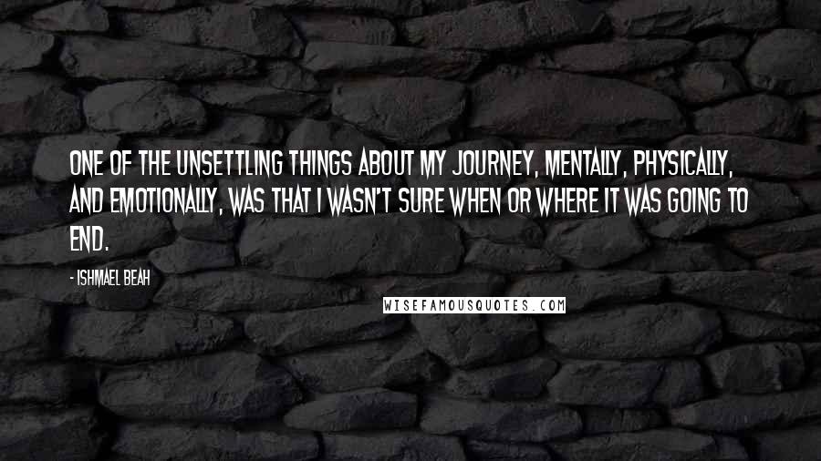 Ishmael Beah Quotes: ONE OF THE UNSETTLING THINGS about my journey, mentally, physically, and emotionally, was that I wasn't sure when or where it was going to end.