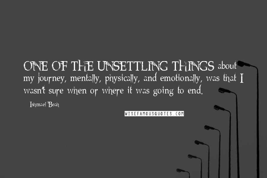 Ishmael Beah Quotes: ONE OF THE UNSETTLING THINGS about my journey, mentally, physically, and emotionally, was that I wasn't sure when or where it was going to end.