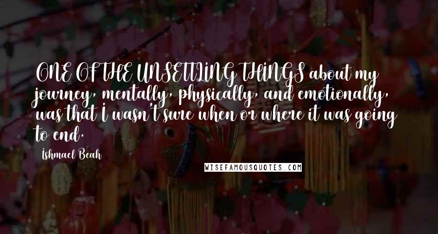 Ishmael Beah Quotes: ONE OF THE UNSETTLING THINGS about my journey, mentally, physically, and emotionally, was that I wasn't sure when or where it was going to end.