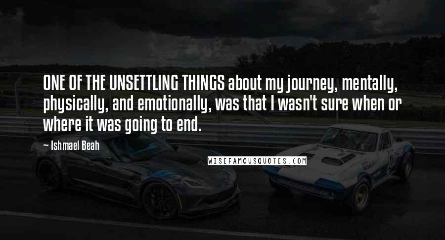 Ishmael Beah Quotes: ONE OF THE UNSETTLING THINGS about my journey, mentally, physically, and emotionally, was that I wasn't sure when or where it was going to end.