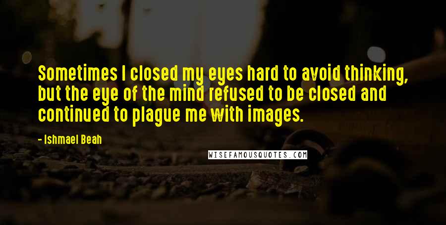 Ishmael Beah Quotes: Sometimes I closed my eyes hard to avoid thinking, but the eye of the mind refused to be closed and continued to plague me with images.