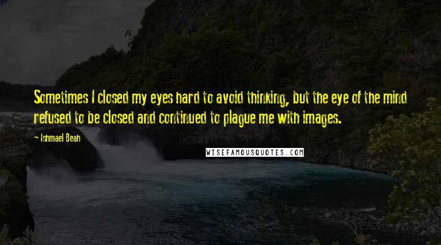 Ishmael Beah Quotes: Sometimes I closed my eyes hard to avoid thinking, but the eye of the mind refused to be closed and continued to plague me with images.