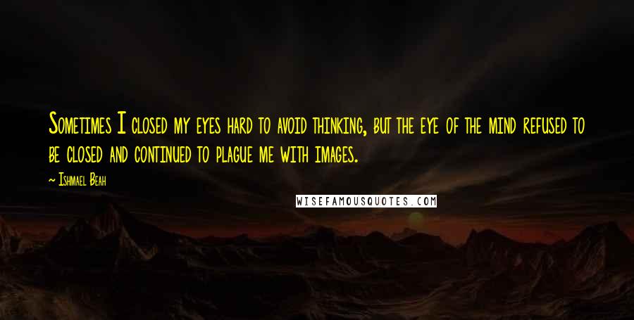 Ishmael Beah Quotes: Sometimes I closed my eyes hard to avoid thinking, but the eye of the mind refused to be closed and continued to plague me with images.