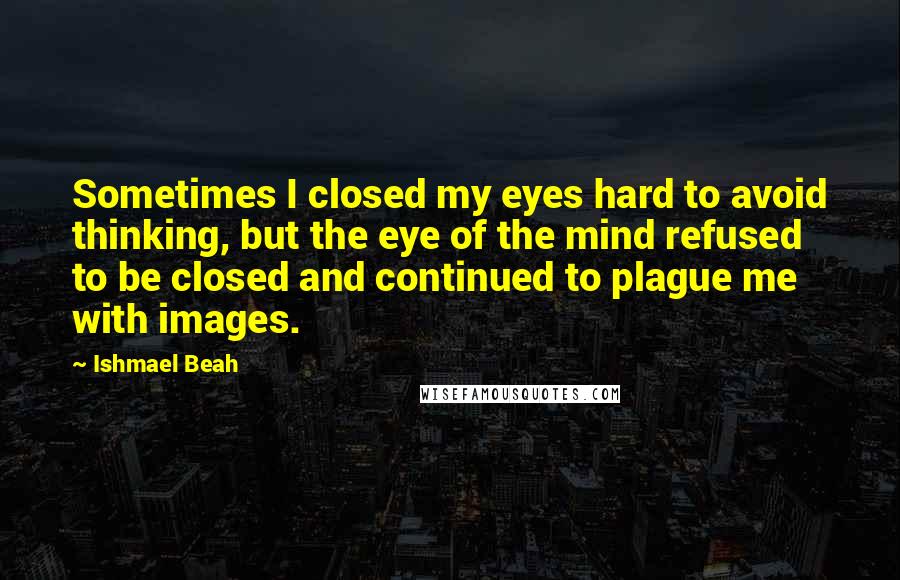 Ishmael Beah Quotes: Sometimes I closed my eyes hard to avoid thinking, but the eye of the mind refused to be closed and continued to plague me with images.