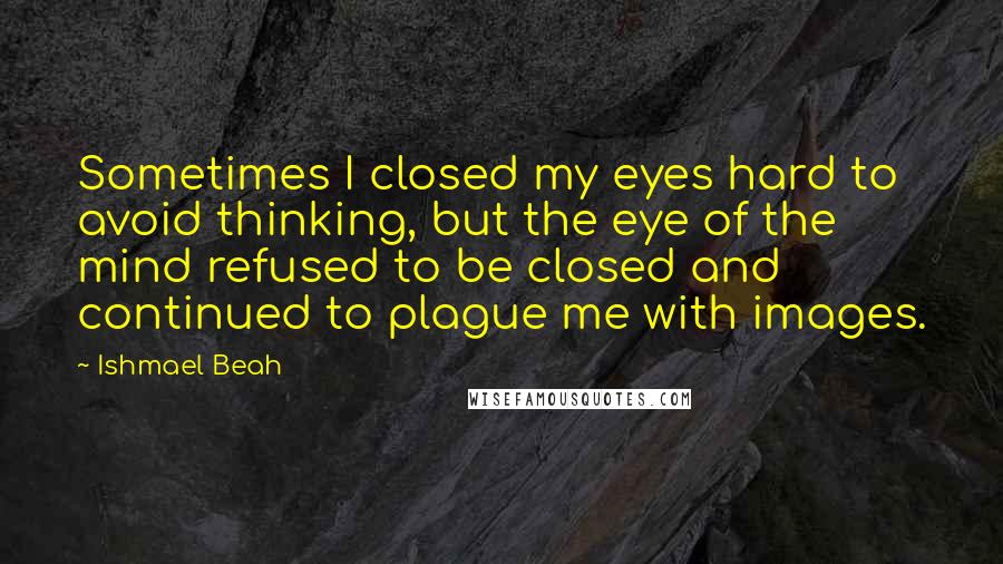 Ishmael Beah Quotes: Sometimes I closed my eyes hard to avoid thinking, but the eye of the mind refused to be closed and continued to plague me with images.