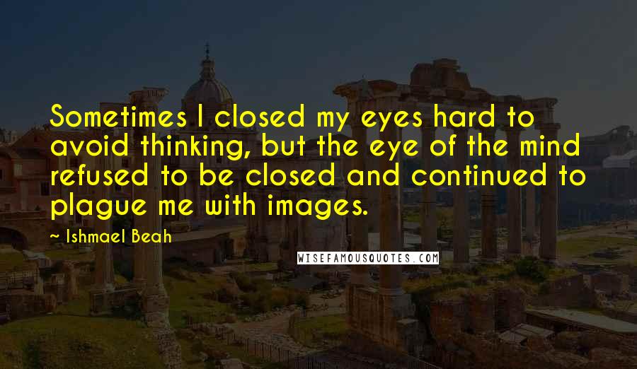 Ishmael Beah Quotes: Sometimes I closed my eyes hard to avoid thinking, but the eye of the mind refused to be closed and continued to plague me with images.