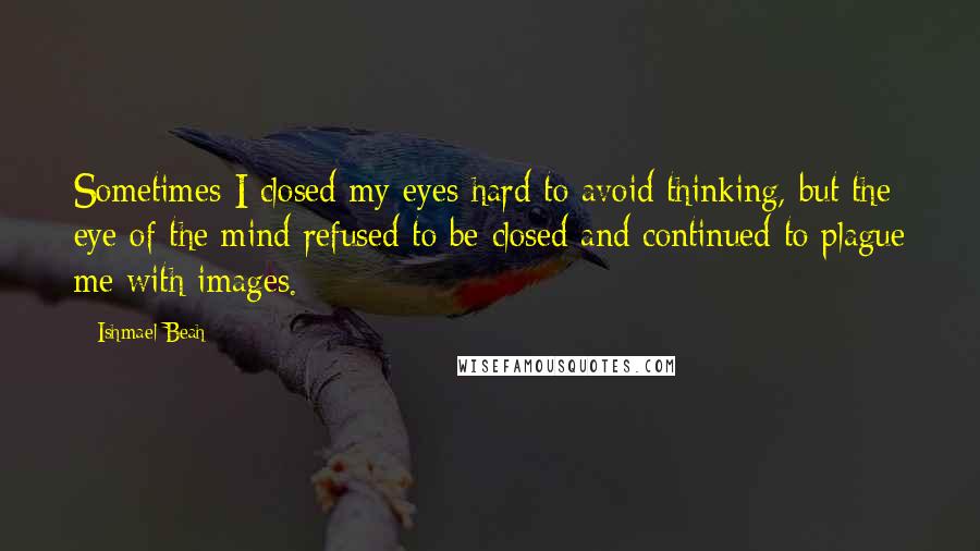 Ishmael Beah Quotes: Sometimes I closed my eyes hard to avoid thinking, but the eye of the mind refused to be closed and continued to plague me with images.